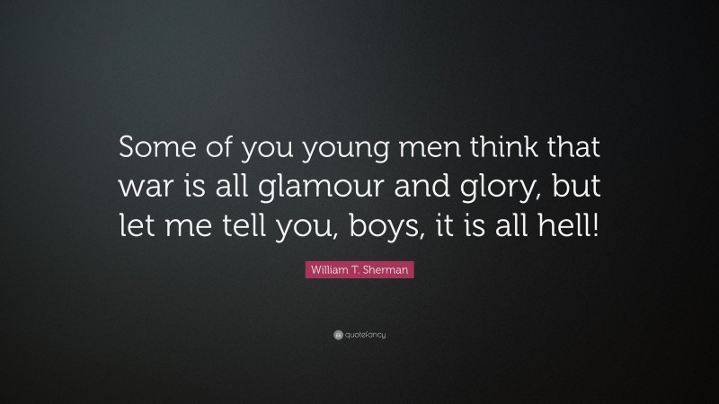 William T. Sherman Quote: “Some of you young men think that war is all glamour and glory, but let me tell you, boys, it is all hell!”
