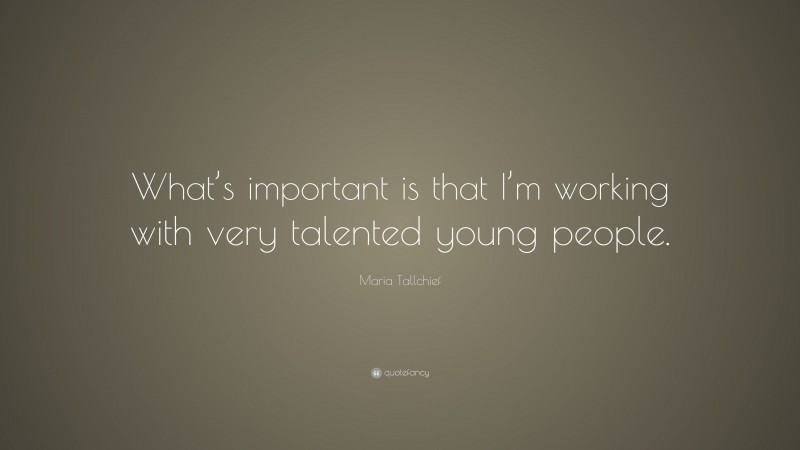 Maria Tallchief Quote: “What’s important is that I’m working with very talented young people.”
