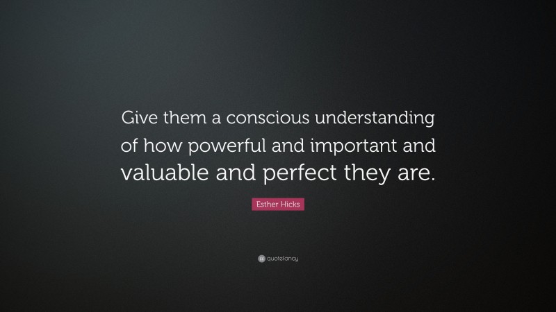 Esther Hicks Quote: “Give them a conscious understanding of how powerful and important and valuable and perfect they are.”