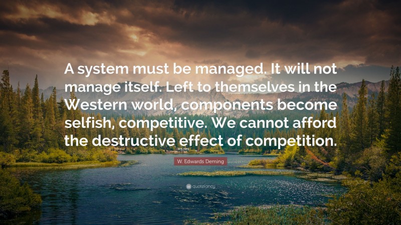 W. Edwards Deming Quote: “A system must be managed. It will not manage itself. Left to themselves in the Western world, components become selfish, competitive. We cannot afford the destructive effect of competition.”