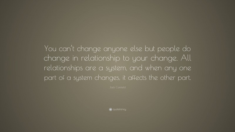 Jack Canfield Quote: “You can’t change anyone else but people do change in relationship to your change. All relationships are a system, and when any one part of a system changes, it affects the other part.”