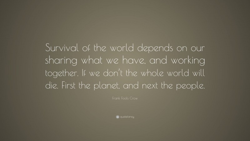 Frank Fools Crow Quote: “Survival of the world depends on our sharing what we have, and working together. If we don’t the whole world will die. First the planet, and next the people.”
