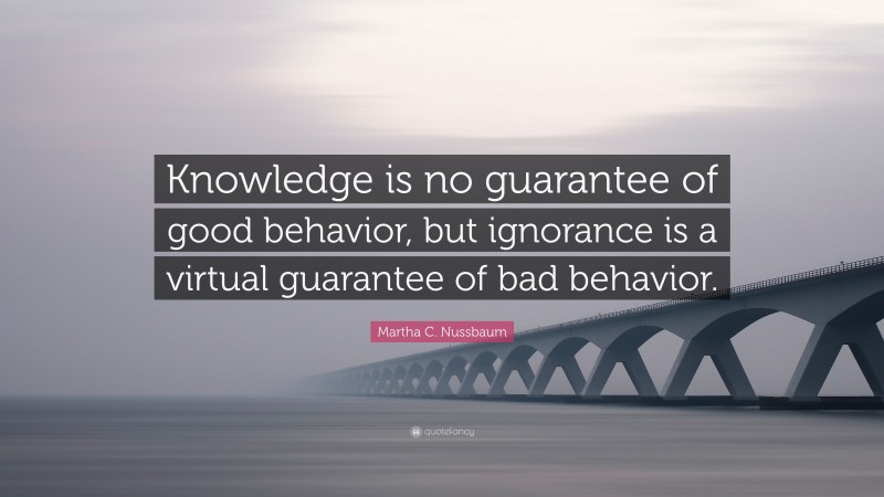 Martha C. Nussbaum Quote: “Knowledge is no guarantee of good behavior, but ignorance is a virtual guarantee of bad behavior.”