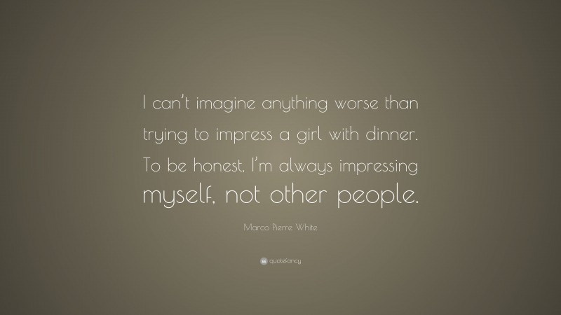 Marco Pierre White Quote: “I can’t imagine anything worse than trying to impress a girl with dinner. To be honest, I’m always impressing myself, not other people.”