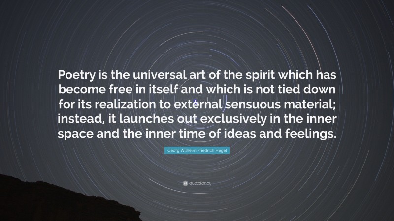 Georg Wilhelm Friedrich Hegel Quote: “Poetry is the universal art of the spirit which has become free in itself and which is not tied down for its realization to external sensuous material; instead, it launches out exclusively in the inner space and the inner time of ideas and feelings.”