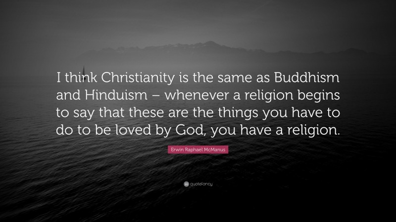 Erwin Raphael McManus Quote: “I think Christianity is the same as Buddhism and Hinduism – whenever a religion begins to say that these are the things you have to do to be loved by God, you have a religion.”