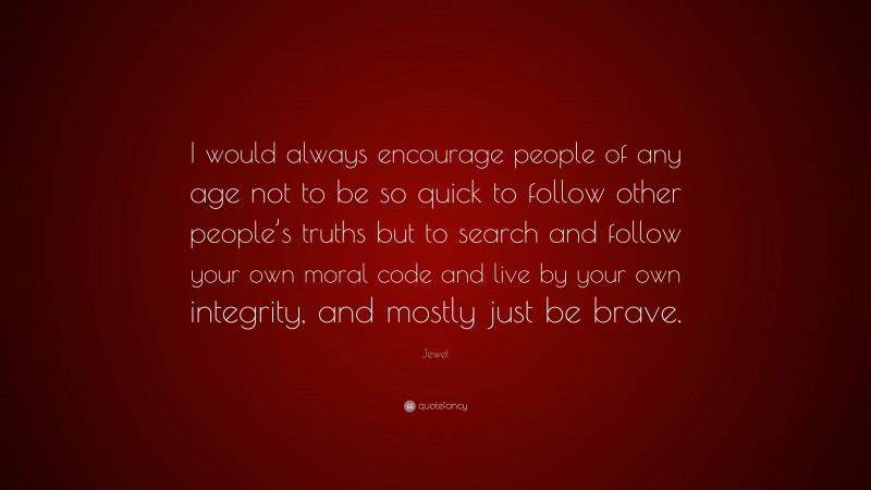Jewel Quote: “I would always encourage people of any age not to be so quick to follow other people’s truths but to search and follow your own moral code and live by your own integrity, and mostly just be brave.”