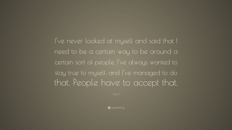 Jay-Z Quote: “I’ve never looked at myself and said that I need to be a certain way to be around a certain sort of people. I’ve always wanted to stay true to myself, and I’ve managed to do that. People have to accept that.”