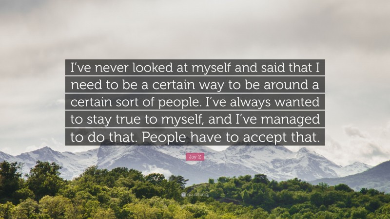 Jay-Z Quote: “I’ve never looked at myself and said that I need to be a certain way to be around a certain sort of people. I’ve always wanted to stay true to myself, and I’ve managed to do that. People have to accept that.”