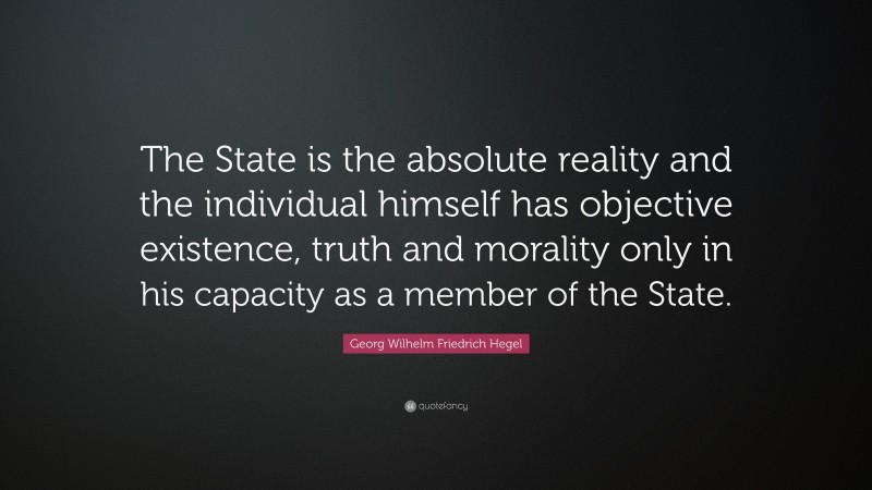 Georg Wilhelm Friedrich Hegel Quote: “The State is the absolute reality and the individual himself has objective existence, truth and morality only in his capacity as a member of the State.”