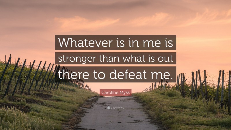 Caroline Myss Quote: “Whatever is in me is stronger than what is out there to defeat me.”