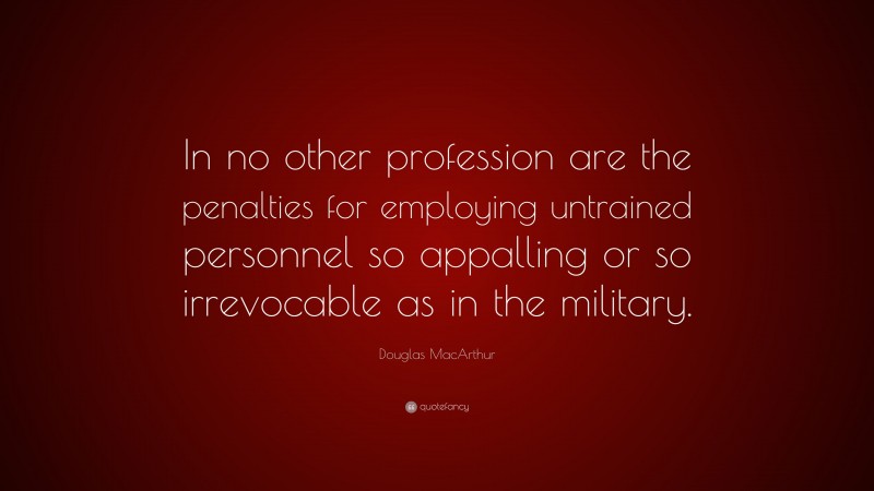 Douglas MacArthur Quote: “In no other profession are the penalties for employing untrained personnel so appalling or so irrevocable as in the military.”