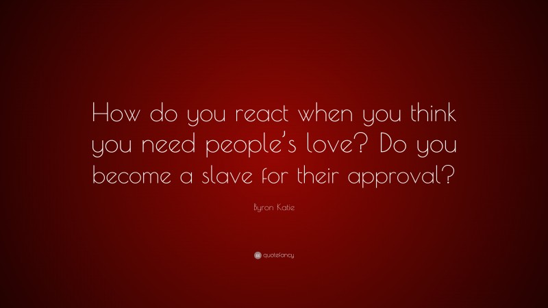 Byron Katie Quote: “How do you react when you think you need people’s love? Do you become a slave for their approval?”