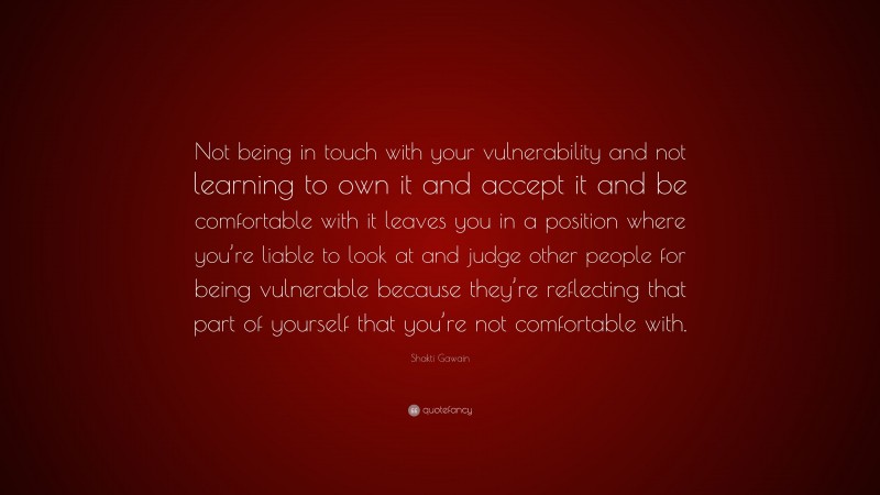 Shakti Gawain Quote: “Not being in touch with your vulnerability and not learning to own it and accept it and be comfortable with it leaves you in a position where you’re liable to look at and judge other people for being vulnerable because they’re reflecting that part of yourself that you’re not comfortable with.”
