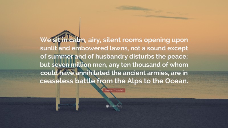Winston Churchill Quote: “We sit in calm, airy, silent rooms opening upon sunlit and embowered lawns, not a sound except of summer and of husbandry disturbs the peace; but seven million men, any ten thousand of whom could have annihilated the ancient armies, are in ceaseless battle from the Alps to the Ocean.”