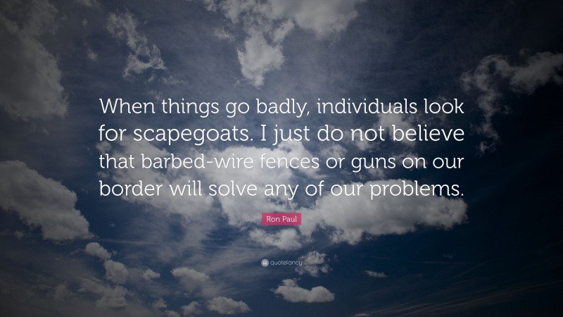 Ron Paul Quote: “When things go badly, individuals look for scapegoats. I just do not believe that barbed-wire fences or guns on our border will solve any of our problems.”