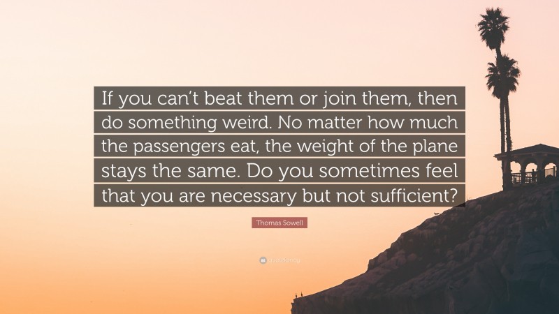 Thomas Sowell Quote: “If you can’t beat them or join them, then do something weird. No matter how much the passengers eat, the weight of the plane stays the same. Do you sometimes feel that you are necessary but not sufficient?”