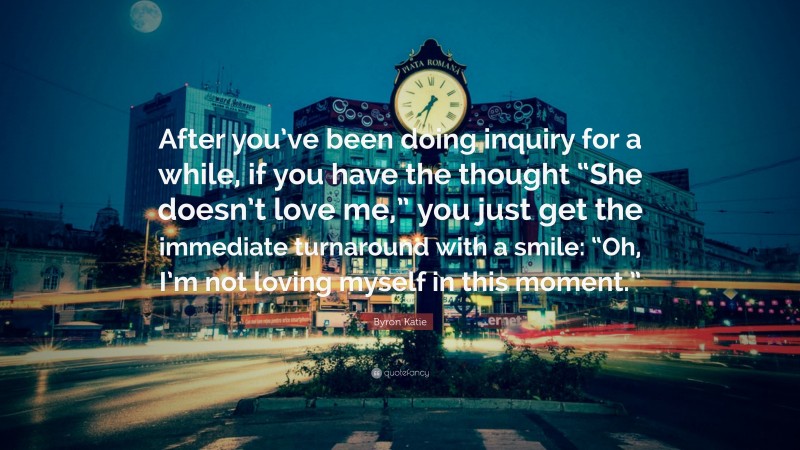 Byron Katie Quote: “After you’ve been doing inquiry for a while, if you have the thought “She doesn’t love me,” you just get the immediate turnaround with a smile: “Oh, I’m not loving myself in this moment.””