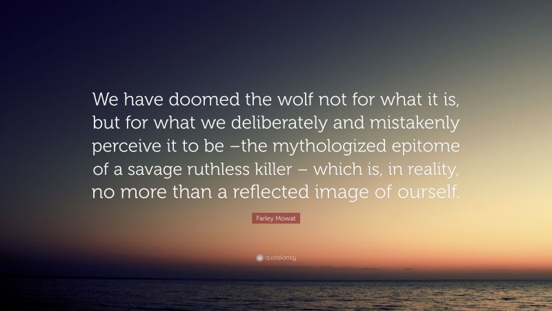 Farley Mowat Quote: “We have doomed the wolf not for what it is, but for what we deliberately and mistakenly perceive it to be –the mythologized epitome of a savage ruthless killer – which is, in reality, no more than a reflected image of ourself.”