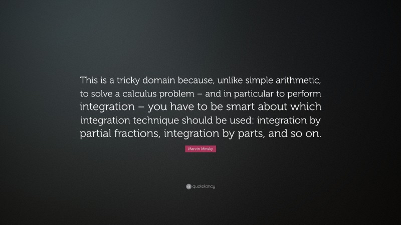 Marvin Minsky Quote: “This is a tricky domain because, unlike simple arithmetic, to solve a calculus problem – and in particular to perform integration – you have to be smart about which integration technique should be used: integration by partial fractions, integration by parts, and so on.”