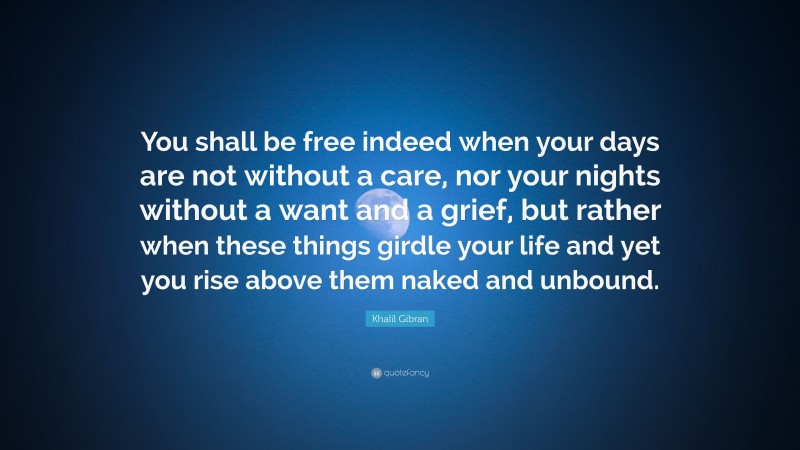 Khalil Gibran Quote: “You shall be free indeed when your days are not without a care, nor your nights without a want and a grief, but rather when these things girdle your life and yet you rise above them naked and unbound.”