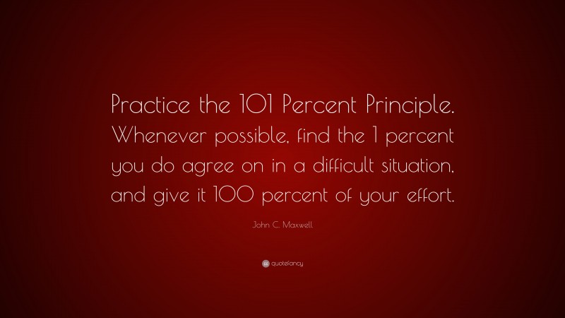 John C. Maxwell Quote: “Practice the 101 Percent Principle. Whenever possible, find the 1 percent you do agree on in a difficult situation, and give it 100 percent of your effort.”