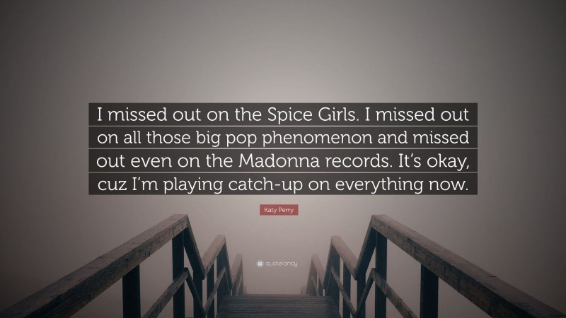 Katy Perry Quote: “I missed out on the Spice Girls. I missed out on all those big pop phenomenon and missed out even on the Madonna records. It’s okay, cuz I’m playing catch-up on everything now.”