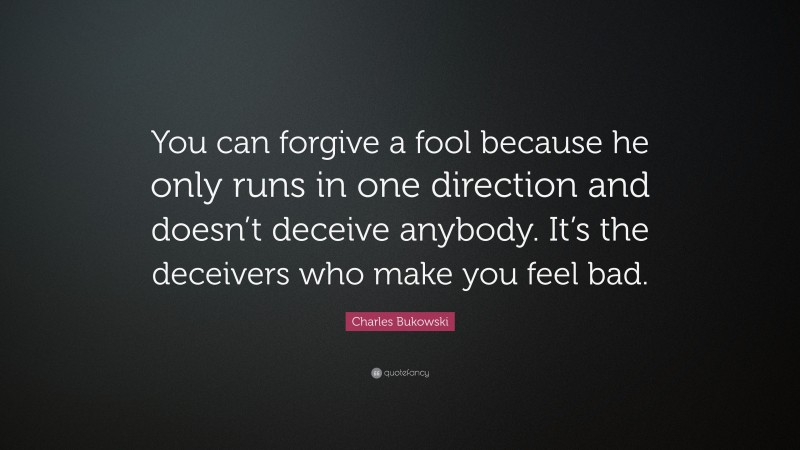 Charles Bukowski Quote: “You can forgive a fool because he only runs in one direction and doesn’t deceive anybody. It’s the deceivers who make you feel bad.”