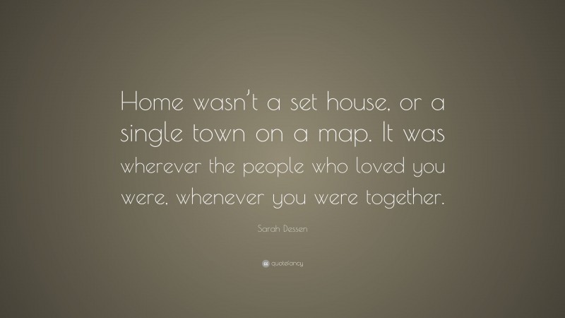 Sarah Dessen Quote: “Home wasn’t a set house, or a single town on a map. It was wherever the people who loved you were, whenever you were together.”
