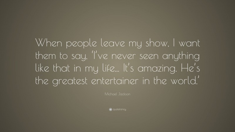 Michael Jackson Quote: “When people leave my show, I want them to say, ‘I’ve never seen anything like that in my life... It’s amazing. He’s the greatest entertainer in the world.’”