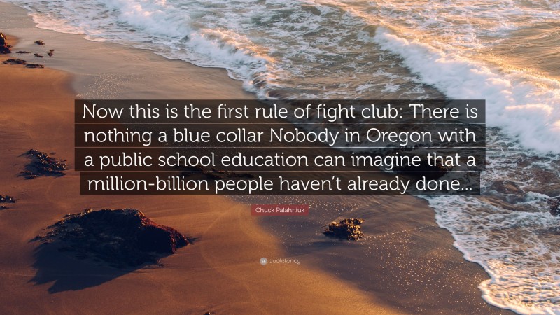 Chuck Palahniuk Quote: “Now this is the first rule of fight club: There is nothing a blue collar Nobody in Oregon with a public school education can imagine that a million-billion people haven’t already done...”