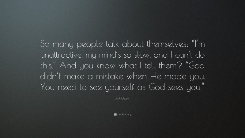Joel Osteen Quote: “So many people talk about themselves: “I’m unattractive, my mind’s so slow, and I can’t do this.” And you know what I tell them? “God didn’t make a mistake when He made you. You need to see yourself as God sees you.””