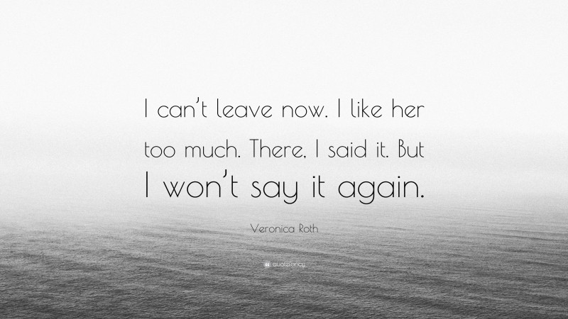Veronica Roth Quote: “I can’t leave now. I like her too much. There, I said it. But I won’t say it again.”