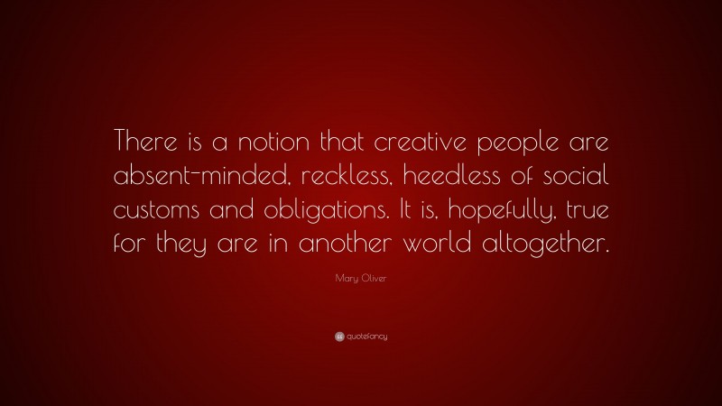 Mary Oliver Quote: “There is a notion that creative people are absent-minded, reckless, heedless of social customs and obligations. It is, hopefully, true for they are in another world altogether.”