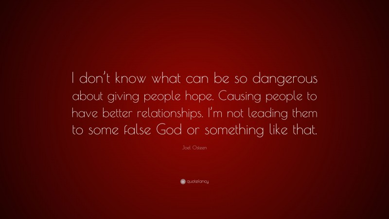 Joel Osteen Quote: “I don’t know what can be so dangerous about giving people hope. Causing people to have better relationships. I’m not leading them to some false God or something like that.”