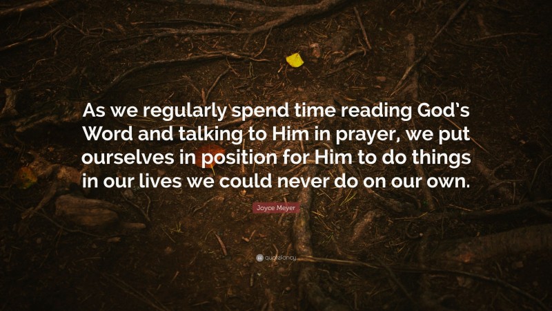 Joyce Meyer Quote: “As we regularly spend time reading God’s Word and talking to Him in prayer, we put ourselves in position for Him to do things in our lives we could never do on our own.”