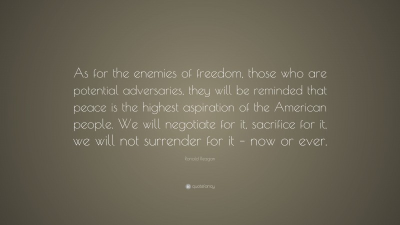Ronald Reagan Quote: “As for the enemies of freedom, those who are potential adversaries, they will be reminded that peace is the highest aspiration of the American people. We will negotiate for it, sacrifice for it, we will not surrender for it – now or ever.”