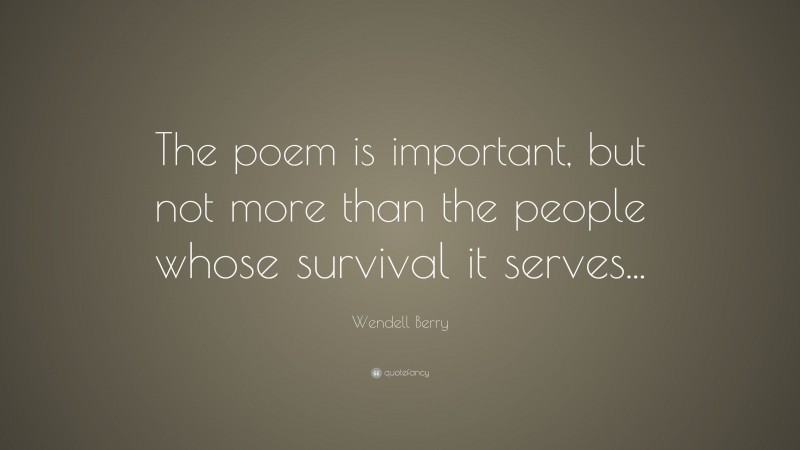 Wendell Berry Quote: “The poem is important, but not more than the people whose survival it serves...”