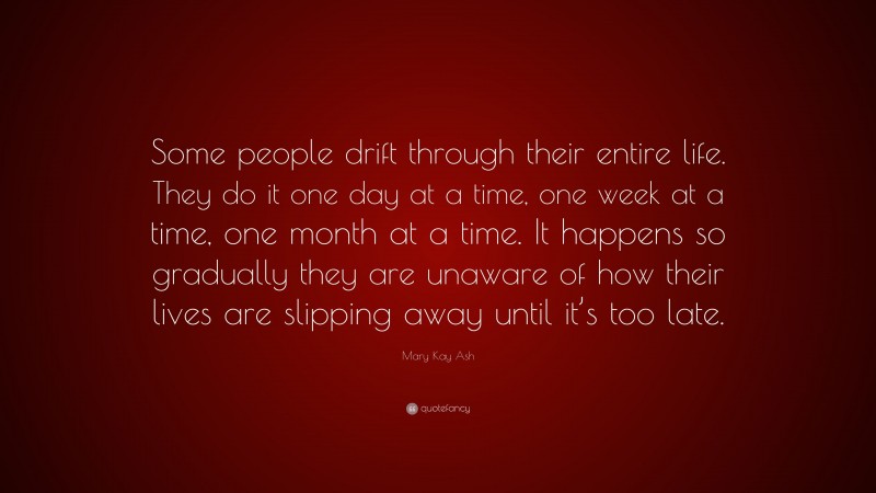 Mary Kay Ash Quote: “Some people drift through their entire life. They do it one day at a time, one week at a time, one month at a time. It happens so gradually they are unaware of how their lives are slipping away until it’s too late.”