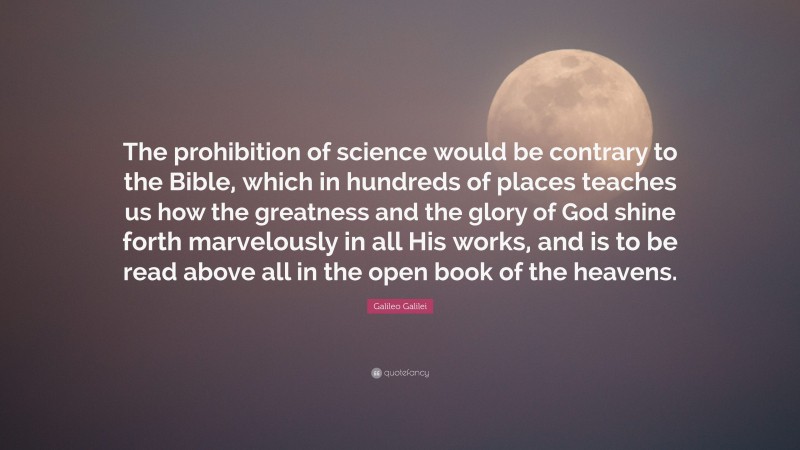 Galileo Galilei Quote: “The prohibition of science would be contrary to the Bible, which in hundreds of places teaches us how the greatness and the glory of God shine forth marvelously in all His works, and is to be read above all in the open book of the heavens.”