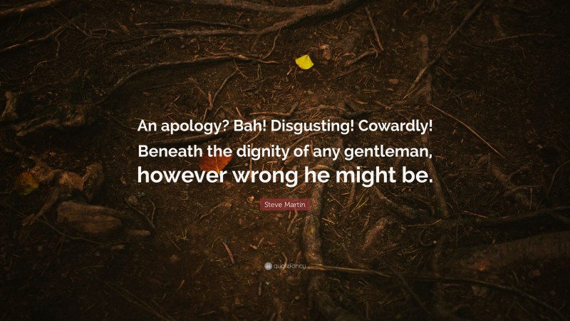 Steve Martin Quote: “An apology? Bah! Disgusting! Cowardly! Beneath the dignity of any gentleman, however wrong he might be.”
