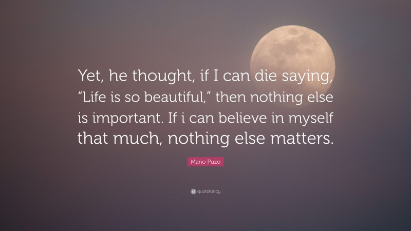 Mario Puzo Quote: “Yet, he thought, if I can die saying, “Life is so beautiful,” then nothing else is important. If i can believe in myself that much, nothing else matters.”