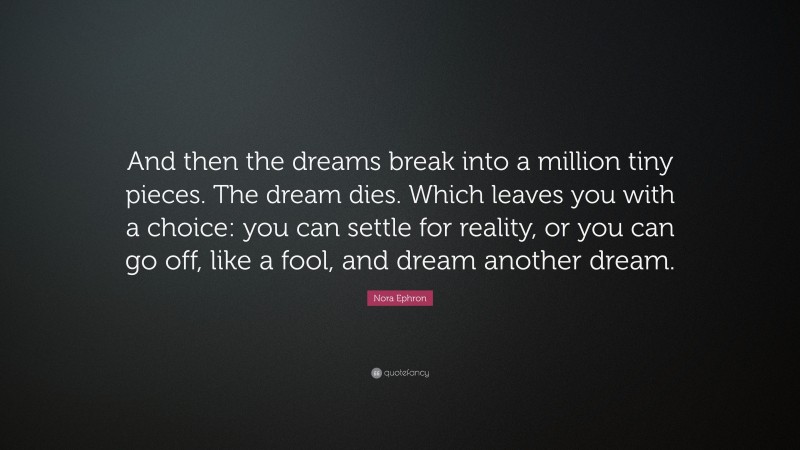 Nora Ephron Quote: “And then the dreams break into a million tiny pieces. The dream dies. Which leaves you with a choice: you can settle for reality, or you can go off, like a fool, and dream another dream.”