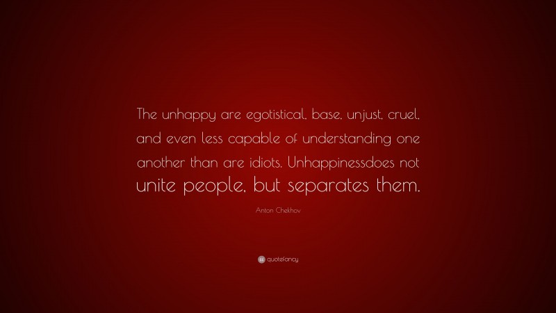 Anton Chekhov Quote: “The unhappy are egotistical, base, unjust, cruel, and even less capable of understanding one another than are idiots. Unhappinessdoes not unite people, but separates them.”