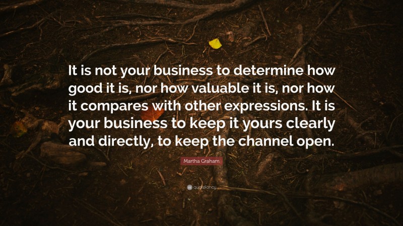 Martha Graham Quote: “It is not your business to determine how good it is, nor how valuable it is, nor how it compares with other expressions. It is your business to keep it yours clearly and directly, to keep the channel open.”