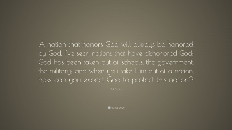 Nick Vujicic Quote: “A nation that honors God will always be honored by God. I’ve seen nations that have dishonored God: God has been taken out of schools, the government, the military; and when you take Him out of a nation, how can you expect God to protect this nation?”