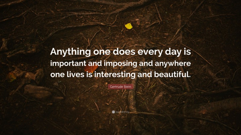 Gertrude Stein Quote: “Anything one does every day is important and imposing and anywhere one lives is interesting and beautiful.”