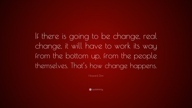 Howard Zinn Quote: “If there is going to be change, real change, it will have to work its way from the bottom up, from the people themselves. That’s how change happens.”