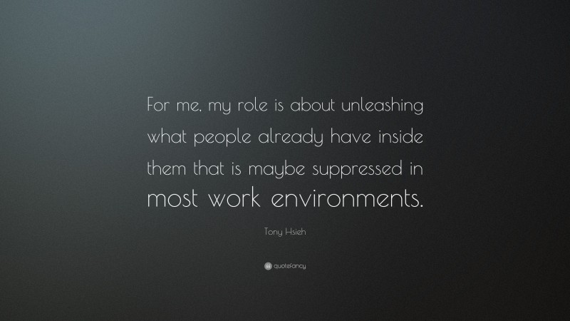 Tony Hsieh Quote: “For me, my role is about unleashing what people already have inside them that is maybe suppressed in most work environments.”