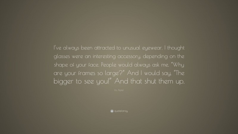Iris Apfel Quote: “I’ve always been attracted to unusual eyewear. I thought glasses were an interesting accessory, depending on the shape of your face. People would always ask me, “Why are your frames so large?” And I would say, “The bigger to see you!” And that shut them up.”